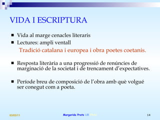 VIDA I ESCRIPTURA  Vida al marge cenacles literaris Lectures: ampli ventall Tradició catalana i europea i obra poetes coetanis. Resposta literària a una progressió de renúncies de marginació de la societat i de trencament d’expectatives. Període breu de composició de l’obra amb què volgué ser conegut com a poeta. 