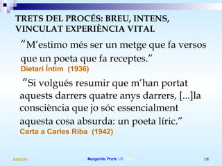 “ M’estimo més ser un metge que fa versos  que un poeta que fa receptes.”   Dietari Íntim  (1936) “ Si volgués resumir que m’han portat aquests darrers quatre anys darrers, [...]la consciència que jo sóc essencialment aquesta cosa absurda: un poeta líric.”   Carta a Carles Riba  (1942) TRETS DEL PROCÉS: BREU, INTENS, VINCULAT EXPERIÈNCIA VITAL   