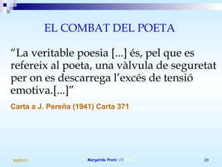 EL COMBAT DEL POETA  “ La veritable poesia [...] és, pel que es refereix al poeta, una vàlvula de seguretat per on es descarrega l’excés de tensió emotiva.[...]” Carta a J. Pereña (1941) Carta 371   