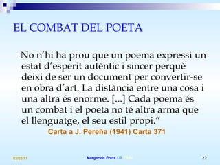 EL COMBAT DEL POETA No n’hi ha prou que un poema expressi un estat d’esperit autèntic i sincer perquè deixi de ser un document per convertir-se en obra d’art. La distància entre una cosa i una altra és enorme. [...] Cada poema és un combat i el poeta no té altra arma que el llenguatge, el seu estil propi.” Carta a J. Pereña (1941) Carta 371 