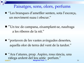 Paisatges, sons, olors, perfums “ Les branques d’ametller senten, sota l’escorça,  un moviment suau i obscur.” “ Un toc de campana, eixamplant-se, naufraga  a les riberes de la nit.” “ portaven de les vastes avingudes desertes, aquella olor de terra del vent de la tardor.” “ Ara t’atures, prop. Aspiro, rosa rància, una ràfega ardent del teu antic  perfum.” 