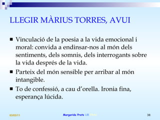 LLEGIR MÀRIUS TORRES, AVUI Vinculació de la poesia a la vida emocional i moral: convida a endinsar-nos al món dels sentiments, dels somnis, dels interrogants sobre la vida després de la vida. Parteix del món sensible per arribar al món intangible. To de confessió, a cau d’orella. Ironia fina, esperança lúcida. 