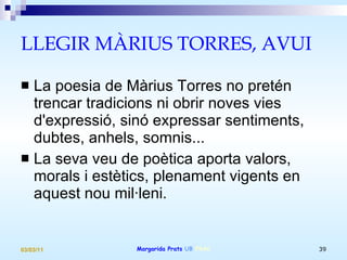 LLEGIR MÀRIUS TORRES, AVUI La poesia de Màrius Torres no pretén trencar tradicions ni obrir noves vies d'expressió, sinó expressar sentiments, dubtes, anhels, somnis... La seva veu de poètica aporta valors, morals i estètics, plenament vigents en aquest nou mil·leni. 
