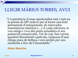 LLEGIR MÀRIUS TORRES, AVUI “ L’experiència d’anar aprofundint més i més en la poesia de MT esdevé per al lector una font permanent d’enriquiment, de renovades ressonàncies interiors (....) A cada relectura, la veu amiga i viva del poeta actualitza el seu potencial comunicatiu. Tot de cop, ben sovint, quedem literalment captivats, suspesos d’una ràfega pura de bellesa, i ens sentim per uns moments a frec de l’insondable.”   Albert Monclús 