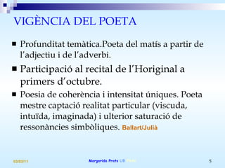 VIGÈNCIA DEL POETA Profunditat temàtica.Poeta del matís a partir de l’adjectiu i de l’adverbi.  Participació al recital de l’Horiginal a primers d’octubre. Poesia de coherència i intensitat úniques. Poeta mestre captació realitat particular (viscuda, intuïda, imaginada) i ulterior saturació de ressonàncies simbòliques.  Ballart/Julià 