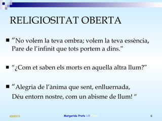 RELIGIOSITAT OBERTA “ No volem la teva ombra; volem la teva essència ,  Pare de l’infinit que tots portem a dins.”   “ ¿Com et saben els morts en aquella altra llum?” “ Alegria de l’ànima que sent, enlluernada, Déu entorn nostre, com un abisme de llum! “ 
