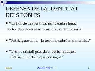 DEFENSA DE LA IDENTITAT DELS POBLES “ La flor de l’esperança, minúscula i tenaç, color dels nostres somnis, únicament hi resta!   “ Pàtria,guarda’ns –la terra no sabrà mai mentir...” “ L’antic cristall guarda el perfum august Pàtria, el perfum que consagra.” 