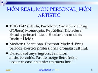MÓN REAL, MÓN PERSONAL, MÓN ARTÍSTIC 1910-1942 (Lleida, Barcelona, Sanatori de Puig d’Olena) Monarquia, República, Dictadura Estudis primaris Liceu Escolar i secundaris Institut Lleida.  Medicina Barcelona, Doctorat Madrid. Breu període exercici professional, cronista cultural. Darrers set anys ingressat sanatori antituberculós. Pas de metge lletraferit a “aquesta cosa absurda: un poeta líric”. 
