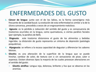 ENFERMEDADES DEL GUSTO
1. Cáncer de lengua: junto con el de los labios, es la forma cancerígena más
     frecuente de la cavidad bucal. La evolución de esta enfermedad es similar a la de la
     úlcera cancerosa, precedida a veces de un engrosamiento noduloso.
2.    Ageusia: es la pérdida o reducción del sentido del gusto y es consecuencia de
     trastornos ocurridos en la lengua, como quemaduras, o ciertas parálisis faciales
     (por ejemplo, la parálisis de Bell).
3.    Disgeusia: este trastorno distorsiona el gusto de los alimentos y bebidas
     ingeridas. La distorsión de gusto representa un síntoma de depresión (patología
     psiquiátrica).
4.    Hipogeusia: se refiere a la escasa capacidad de degustar y diferenciar los sabores
     básicos.
5.   Glositis: es una alteración de la superficie de la lengua que se puede
     hinchar, cambiar de color, de textura con o sin sensaciones de picor, calor o
     aspereza. Existen diversos tipos la mayoría de los cuales provocan alteraciones en
     el sentido del gusto:
     • Glositis atrófica: Lengua roja, dolorosa, brillante y lisa que se observa en las
          anemias.
 