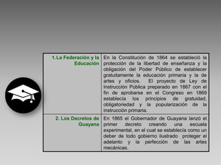 1.La Federación y la En la Constitución de 1864 se estableció la
         Educación protección de la libertad de enseñanza y la
                     obligación del Poder Público de establecer
                     gratuitamente la educación primaria y la de
                     artes y oficios.      El proyecto de Ley de
                     Instrucción Pública preparado en 1867 con el
                     fin de aprobarse en el Congreso en 1869
                     establecía los principios de gratuidad,
                     obligatoriedad y la popularización de la
                     instrucción primaria.
 2. Los Decretos de En 1865 el Gobernador de Guayana lanzó el
          Guayana primer     decreto     creando    una     escuela
                    experimental, en el cual se establecía como un
                    deber de todo gobierno ilustrado proteger el
                    adelanto y la perfección de las artes
                    mecánicas.
 