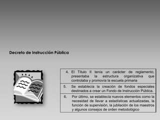 Decreto de Instrucción Pública



                            4. El Título II tenía un carácter de reglamento,
                               presentaba     la estructura    organizativa que
                               controlaba y promovía la escuela primaria
                           5.    Se establecía la creación de fondos especiales
                                 destinados a crear un Fondo de Instrucción Pública.
                           6.    Por último, se establecía nuevos elementos como la
                                 necesidad de llevar a estadísticas actualizadas, la
                                 función de supervisión, la jubilación de los maestros
                                 y algunos consejos de orden metodológico
 