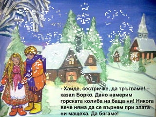 - Хайде, сестричке, да тръгваме! – казал Борко. Дано намерим горската колиба на баща ни! Никога вече няма да се върнем при злата ни мащеха. Да бягаме! 