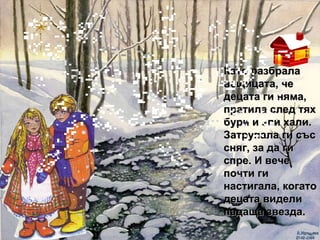 Като разбрала вещицата, че децата ги няма, пратила след тях бури и зли хали. Затрупала ги със сняг, за да ги спре. И вече почти ги настигала, когато децата видели падаща звезда. 