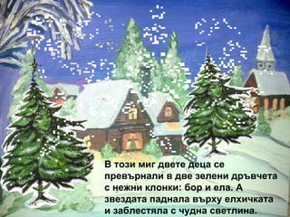 В този миг двете деца се превърнали в две зелени дръвчета с нежни клонки: бор и ела. А звездата паднала върху елхичката и заблестяла с чудна светлина. 