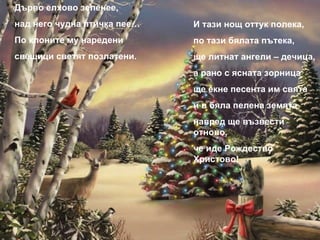 Дърво елхово зеленее, над него чудна птичка пее… По клоните му наредени свещици светят позлатени. И тази нощ оттук полека, по тази бялата пътека, ще литнат ангели – дечица, а рано с ясната зорница ще екне песента им свята и в бяла пелена земята навред ще възвести отново, че иде Рождество Христово! 
