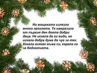Но мащехата излязла много проклета. Тя намразила от първия ден двете добри деца. Не искала да ги види, не искала добра дума да чуе за тях. Хокала всякак мъжа си, коряла го за беднотията. 
