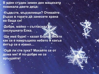 В един студен зимен ден мащехата повикала двете деца: Къде сте, мързеливци? Отивайте бързо в гората да занесете храна на баща си! Добре, майко – съгласила се послушната Елка. Ще има буря! – казал Борко. Вижте как се е намръщило небето и какъв вятър се е извил… Още ли сте тука? Махайте се от дома ми! И по-добре не се връщайте! 