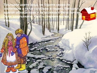 Тръгнали двете деца, но бурята скоро ги застигнала и те се изгубили в гората. Вятърът вдигал облаци прах и ги засипвал. Вече почти били замръзнали, когато открили малка къщичка. 