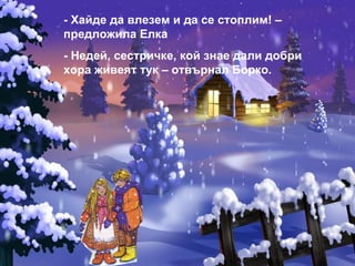 - Хайде да влезем и да се стоплим! – предложила Елка - Недей, сестричке, кой знае дали добри хора живеят тук – отвърнал Борко. 