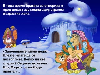 В това време вратата се отворила и пред децата застанала една странна възрастна жена. -   Заповядайте, мили деца. Влезте, елате да се постоплите. Колко ли сте гладни? Седнете до огъня. Ето, Мърко ще ви бъде приятел… 
