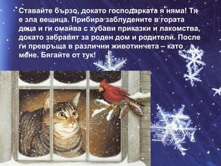 Ставайте бързо, докато господарката я няма! Тя е зла вещица. Прибира заблудените в гората деца и ги омайва с хубави приказки и лакомства, докато забравят за роден дом и родители. После ги превръща в различни животинчета – като мене. Бягайте от тук! 