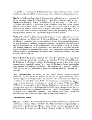 4
El resultado de la comparación de fechas proporciona información que pudiera ayudar a
entender por qué existen diferentes fechas para el inicio del Haab'. Aquí algunos ejemplos:
Akateko y Popti’: aquí hay 5 días de diferencia, esto podría deberse a la ocurrencia del
Wayeb’ que es un período de 5 días al final del Haab’. Una explicación podría ser que el
Akateko toma el inicio del Wayeb’ como el inicio del año solar nuevo y el Popti’ conserva
la fecha de inicio del año al finalizar su último período de 5 días. Este tipo de traslapes
pudieron haberse dado debido a que en cada caso se realizaban actividades de
conmemoración, es decir, tanto al inico del Wayeb’ como al final del mismo para iniciar el
año solar nuevo habían ceremonias importantes, con el correr del tiempo, y teniendo en uso
principalmente el Tzolk’in, cabe la posibilidad de que se diera el traslape.
K’iche’ y Poqomchi’: la diferencia aquí es de 40 días. La posible explicación es de nuevo
un traslape debido a que 40 días antes de iniciarse el año nuevo, se iniciaba también con las
actividades de preparación para ese acontecimiento. Se sabe de fuentes coloniales que en
ese lapso de tiempo se realizaban ceremonias importantes preparando o recordando que se
acercaba el final de un año y el inicio del siguiente. En la actualidad el uso de los “40 días”
tiene especial importancia en la cultura maya, especialmente en el período transcurrido
después de la muerte de alguna persona. En este caso es posible que algunas comunidades
hubieran traslapado la conmemoración del inicio de las actividades con la fecha real de fin
del último período del Haab’.
Popti' y K'iche'. La primera diferencia entre estas dos comunidades es que utilizan
patrones diferentes; sin embargo, el hecho de que en el área Popti' se celebre el 13 Aj, un
día después de la celebración en el área K'iche', pudiera ser que se deba a que se esté
tomando como primer día del período Pop el 1 y no el 0. Es decir, el 0 como asiento de Pop
no correspondería al inicio del período sino el día etiquetado con el numeral 1 en el área
Popti', mientras que en el área K'iche' se toma como inicio del año el día etiquetado con el
numeral 0.
Otras consideraciones: Al interior de cada patrón utilizado existen diferencias
sustanciales, eso hace pensar que pudieran ser producto de alguna “corrección” que se
mantuvo del pasado o a traslapes debido a la confusión entre las diferentes actividades que
se realizaban alrededor de las fechas de fin e inicio del Haab’. Aún en una misma región se
pueden encontrar diferencias importantes, por ejemplo en la región K’iche’ según Miles
(1983:42), en el municipio de Santa Catarina Ixtahuacán, en el año de 1854 sí hay
coincidencia de las fechas en ambos calendarios, el año nuevo maya en ese año fue en la
fecha 11 de mayo (10 según Miles) y los días fueron 12 Kej, 0 Pop utilizando el calendario
con secuencia de la época clásica, pero esto es nada más una excepción en el área K'iche'
porque la mayoría de los pueblos de esta región no tuvieron la misma fecha.
Consideraciones finales:
A) Lo que se ha tratado de mostrar hasta acá es que existen diferencias en la actualidad en
las fechas de ocurrencia del inicio del Haab’, estas diferencias tienen su origen en el pasado
precolombino y posiblemente se debieron a algún tipo de corrección que se realizó para
llevar la cuenta del tiempo por medio de este calendario acorde a la rotación de nuestro
 