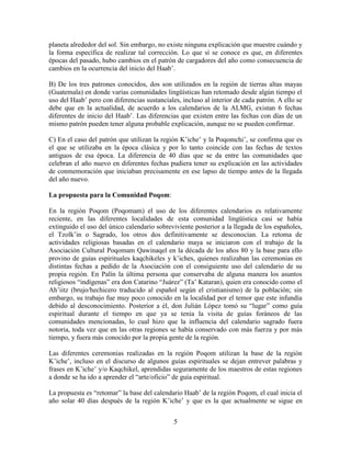 5
planeta alrededor del sol. Sin embargo, no existe ninguna explicación que muestre cuándo y
la forma específica de realizar tal corrección. Lo que sí se conoce es que, en diferentes
épocas del pasado, hubo cambios en el patrón de cargadores del año como consecuencia de
cambios en la ocurrencia del inicio del Haab’.
B) De los tres patrones conocidos, dos son utilizados en la región de tierras altas mayas
(Guatemala) en donde varias comunidades lingüísticas han retomado desde algún tiempo el
uso del Haab’ pero con diferencias sustanciales, incluso al interior de cada patrón. A ello se
debe que en la actualidad, de acuerdo a los calendarios de la ALMG, existan 6 fechas
diferentes de inicio del Haab’. Las diferencias que existen entre las fechas con días de un
mismo patrón pueden tener alguna probable explicación, aunque no se pueden confirmar.
C) En el caso del patrón que utilizan la región K’iche’ y la Poqomchi’, se confirma que es
el que se utilizaba en la época clásica y por lo tanto coincide con las fechas de textos
antiguos de esa época. La diferencia de 40 días que se da entre las comunidades que
celebran el año nuevo en diferentes fechas pudiera tener su explicación en las actividades
de conmemoración que iniciaban precisamente en ese lapso de tiempo antes de la llegada
del año nuevo.
La propuesta para la Comunidad Poqom:
En la región Poqom (Poqomam) el uso de los diferentes calendarios es relativamente
reciente, en las diferentes localidades de esta comunidad lingüística casi se había
extinguido el uso del único calendario sobreviviente posterior a la llegada de los españoles,
el Tzolk’in o Sagrado, los otros dos definitivamente se desconocían. La retoma de
actividades religiosas basadas en el calendario maya se iniciaron con el trabajo de la
Asociación Cultural Poqomam Qawinaqel en la década de los años 80 y la base para ello
provino de guías espirituales kaqchikeles y k’iches, quienes realizaban las ceremonias en
distintas fechas a pedido de la Asociación con el consiguiente uso del calendario de su
propia región. En Palín la última persona que conservaba de alguna manera los asuntos
religiosos “indígenas” era don Catarino “Juárez” (Ta’ Kataran), quien era conocido como el
Ah’iitz (brujo/hechicero traducido al español según el cristianismo) de la población; sin
embargo, su trabajo fue muy poco conocido en la localidad por el temor que este infundía
debido al desconocimiento. Posterior a él, don Julián López tomó su “lugar” como guía
espiritual durante el tiempo en que ya se tenía la visita de guías foráneos de las
comunidades mencionadas, lo cual hizo que la influencia del calendario sagrado fuera
notoria, toda vez que en las otras regiones se había conservado con más fuerza y por más
tiempo, y fuera más conocido por la propia gente de la región.
Las diferentes ceremonias realizadas en la región Poqom utilizan la base de la región
K’iche’, incluso en el discurso de algunos guías espirituales se dejan entrever palabras y
frases en K’iche’ y/o Kaqchikel, aprendidas seguramente de los maestros de estas regiones
a donde se ha ido a aprender el “arte/oficio” de guía espiritual.
La propuesta es “retomar” la base del calendario Haab’ de la región Poqom, el cual inicia el
año solar 40 días después de la región K’iche’ y que es la que actualmente se sigue en
 