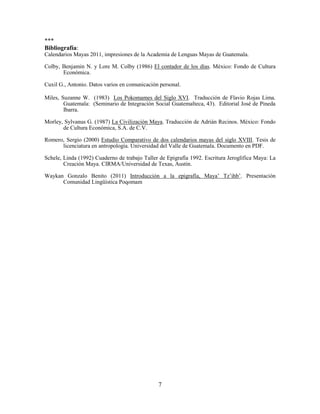 7
***
Bibliografía:
Calendarios Mayas 2011, impresiones de la Academia de Lenguas Mayas de Guatemala.
Colby, Benjamin N. y Lore M. Colby (1986) El contador de los días. México: Fondo de Cultura
Económica.
Cuxil G., Antonio. Datos varios en comunicación personal.
Miles, Suzanne W. (1983) Los Pokomames del Siglo XVI. Traducción de Flavio Rojas Lima.
Guatemala: (Seminario de Integración Social Guatemalteca, 43). Editorial José de Pineda
Ibarra.
Morley, Sylvanus G. (1987) La Civilización Maya. Traducción de Adrián Recinos. México: Fondo
de Cultura Económica, S.A. de C.V.
Romero, Sergio (2000) Estudio Comparativo de dos calendarios mayas del siglo XVIII. Tesis de
licenciatura en antropología. Universidad del Valle de Guatemala. Documento en PDF.
Schele, Linda (1992) Cuaderno de trabajo Taller de Epigrafía 1992. Escritura Jeroglífica Maya: La
Creación Maya. CIRMA/Universidad de Texas, Austin.
Waykan Gonzalo Benito (2011) Introducción a la epigrafía, Maya’ Tz’ihb’. Presentación
Comunidad Lingüística Poqomam
 