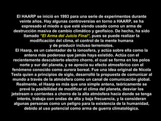 El HAARP se inició en 1993 para una serie de experimentos durante veinte años. Hay algunas controversias en torno a HAARP, se ha expresado el miedo a que esté siendo usado como un arma de destrucción masiva de cambio climático y geofísico. De hecho, ha sido llamado  “El Arma del Juicio Final“,  pues se puede realizar la modificación del clima, el control de la mente humana y de producir incluso terremotos. El Haarp, es un calentador de la ionosfera, y actúa sobre ella como la antena más poderosa que jamás haya existido. Actúa con el recientemente descubierto electro chorro, el cual se forma en los polos norte y sur del planeta, y se aprecia su efecto atmosférico con el fenómeno conocido como aurora boreal. Fue una idea original de Nicola Tesla quien a principios de siglo, desarrolló la propuesta de comunicar al mundo a través de la atmósfera como un canal de comunicación global. Realmente, el Haarp es más que una simple antena, teóricamente se prevé la posibilidad de modificar el clima del planeta, desviar los jetstream o corrientes a chorro de la alta atmósfera hacia donde se tenga interés, trabaja con ondas de alta y baja frecuencia, y la consideran algunas personas como un peligro para la existencia de la humanidad, debido al uso potencial como arma de guerra climatológica. 