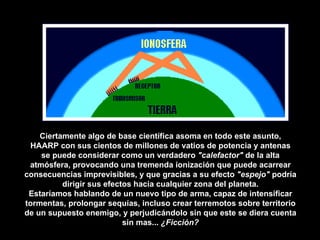 Ciertamente algo de base científica asoma en todo este asunto, HAARP con sus cientos de millones de vatios de potencia y antenas se puede considerar como un verdadero  "calefactor"  de la alta atmósfera, provocando una tremenda ionización que puede acarrear consecuencias imprevisibles, y que gracias a su efecto  "espejo"  podría dirigir sus efectos hacia cualquier zona del planeta. Estaríamos hablando de un nuevo tipo de arma, capaz de intensificar tormentas, prolongar sequías, incluso crear terremotos sobre territorio de un supuesto enemigo, y perjudicándolo sin que este se diera cuenta sin mas...  ¿Ficción? 