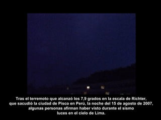 Tras el terremoto que alcanzó los 7,9 grados en la escala de Richter, que sacudió la ciudad de Pisco en Perú, la noche del 15 de agosto de 2007, algunas personas afirman haber visto durante el sismo luces en el cielo de Lima. 