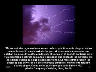 “ Me encontraba regresando a casa en un bus, prácticamente ninguno de los ocupantes sentimos el movimiento, pero vimos como las personas que estaban en sus autos estacionados por el tráfico en el sentido contrario de la vía empezaron a salir de sus autos y personas que salían de los edificios, ahí nos dimos cuenta que algo estaba ocurriendo. Lo más extraño fueron los destellos que se vieron en el cielo limeño durante el movimiento telúrico y sobre el que aún no se ha explicado que pudo haber sido”. (Pedro Chuquicaja Vallejos, Lima, Perú). 