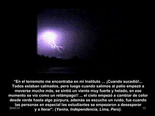 “ En el terremoto me encontraba en mi Instituto … ¡Cuando sucedió!... Todos estaban calmados, pero luego cuando salimos al patio empezó a moverse mucho más, se sintió un viento muy fuerte y helado, en ese momento se vio como un relámpago!! ... el cielo empezó a cambiar de color desde verde hasta algo púrpura, además se escucho un ruido, fue cuando las personas en especial las estudiantes se empezaron a desesperar y a llorar”. ( Yanira, Independencia, Lima, Perú). 