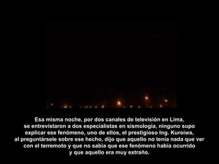 Esa misma noche, por dos canales de televisión en Lima, se entrevistaron a dos especialistas en sismología, ninguno supo explicar ese fenómeno, uno de ellos, el prestigioso Ing. Kuroiwa, al preguntársele sobre ese hecho, dijo que aquello no tenía nada que ver con el terremoto y que no sabía que ese fenómeno había ocurrido y que aquello era muy extraño. 