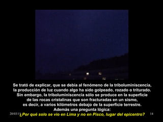 Se trató de explicar, que se debía al fenómeno de la triboluminiscencia, la producción de luz cuando algo ha sido golpeado, rozado o triturado. Sin embargo, la triboluminiscencia sólo se produce en la superficie de las rocas cristalinas que son fracturadas en un sismo, es decir, a varios kilómetros debajo de la superficie terrestre. Además una pregunta lógica: ¿ Por qué solo se vio en Lima y no en Pisco, lugar del epicentro? 