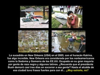 Lo sucedido en New Orleans (USA) en el 2005, con el huracán Katrina, fue algo increíble. New Orleans era considerada por los norteamericanos como la Sodoma y Gomorra de los EE.UU. Ocupada en su gran mayoría por gente de raza negra y algunos latinos. ¿Recuerda que el presidente Bush demoró casi tres días en socorrer a esa gente? Hasta el alcalde de esa ciudad tuvo frases fuertes para con él…  ¿Muy extraño, no? 