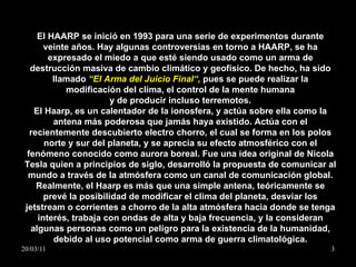 El HAARP se inició en 1993 para una serie de experimentos durante veinte años. Hay algunas controversias en torno a HAARP, se ha expresado el miedo a que esté siendo usado como un arma de destrucción masiva de cambio climático y geofísico. De hecho, ha sido llamado  “El Arma del Juicio Final“,  pues se puede realizar la modificación del clima, el control de la mente humana y de producir incluso terremotos. El Haarp, es un calentador de la ionosfera, y actúa sobre ella como la antena más poderosa que jamás haya existido. Actúa con el recientemente descubierto electro chorro, el cual se forma en los polos norte y sur del planeta, y se aprecia su efecto atmosférico con el fenómeno conocido como aurora boreal. Fue una idea original de Nicola Tesla quien a principios de siglo, desarrolló la propuesta de comunicar al mundo a través de la atmósfera como un canal de comunicación global. Realmente, el Haarp es más que una simple antena, teóricamente se prevé la posibilidad de modificar el clima del planeta, desviar los jetstream o corrientes a chorro de la alta atmósfera hacia donde se tenga interés, trabaja con ondas de alta y baja frecuencia, y la consideran algunas personas como un peligro para la existencia de la humanidad, debido al uso potencial como arma de guerra climatológica. 