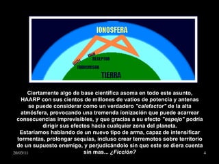 Ciertamente algo de base científica asoma en todo este asunto, HAARP con sus cientos de millones de vatios de potencia y antenas se puede considerar como un verdadero  "calefactor"  de la alta atmósfera, provocando una tremenda ionización que puede acarrear consecuencias imprevisibles, y que gracias a su efecto  "espejo"  podría dirigir sus efectos hacia cualquier zona del planeta. Estaríamos hablando de un nuevo tipo de arma, capaz de intensificar tormentas, prolongar sequías, incluso crear terremotos sobre territorio de un supuesto enemigo, y perjudicándolo sin que este se diera cuenta sin mas...  ¿Ficción? 