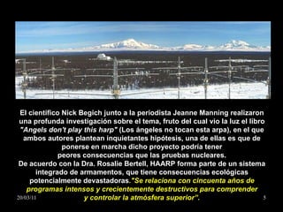 El científico Nick Begich junto a la periodista Jeanne Manning realizaron una profunda investigación sobre el tema, fruto del cual vio la luz el libro  "Angels don't play this harp"  (Los ángeles no tocan esta arpa), en el que ambos autores plantean inquietantes hipótesis, una de ellas es que de ponerse en marcha dicho proyecto podría tener peores consecuencias que las pruebas nucleares. De acuerdo con la Dra. Rosalie Bertell, HAARP forma parte de un sistema integrado de armamentos, que tiene consecuencias ecológicas potencialmente devastadoras ."Se relaciona con cincuenta años de programas intensos y crecientemente destructivos para comprender y controlar la atmósfera superior”. 