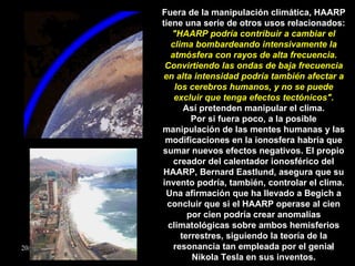 Fuera de la manipulación climática, HAARP tiene una serie de otros usos relacionados:  "HAARP podría contribuir a cambiar el clima bombardeando intensivamente la atmósfera con rayos de alta frecuencia. Convirtiendo las ondas de baja frecuencia en alta intensidad podría también afectar a los cerebros humanos, y no se puede excluir que tenga efectos tectónicos". Así pretenden manipular el clima. Por si fuera poco, a la posible manipulación de las mentes humanas y las modificaciones en la ionosfera habría que sumar nuevos efectos negativos. El propio creador del calentador ionosférico del HAARP, Bernard Eastlund, asegura que su invento podría, también, controlar el clima. Una afirmación que ha llevado a Begich a concluir que si el HAARP operase al cien por cien podría crear anomalías climatológicas sobre ambos hemisferios terrestres, siguiendo la teoría de la resonancia tan empleada por el genial Nikola Tesla en sus inventos. 