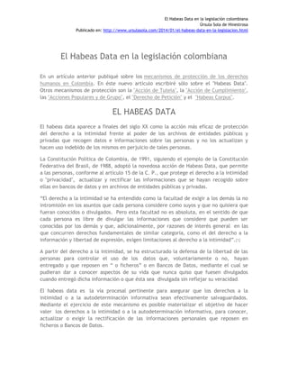 El Habeas Data en la legislación colombiana
Úrsula Sola de Hinestrosa
Publicado en: http://www.ursulasola.com/2014/01/el-habeas-data-en-la-legislacion.html
El Habeas Data en la legislación colombiana
En un artículo anterior publiqué sobre los mecanismos de protección de los derechos
humanos en Colombia. En éste nuevo artículo escribiré sólo sobre el "Habeas Data".
Otros mecanismos de protección son la "Acción de Tutela", la "Acción de Cumplimiento",
las "Acciones Populares y de Grupo", el "Derecho de Petición" y el "Habeas Corpus".
EL HABEAS DATA
El habeas data aparece a finales del siglo XX como la acción más eficaz de protección
del derecho a la intimidad frente al poder de los archivos de entidades públicas y
privadas que recogen datos e informaciones sobre las personas y no los actualizan y
hacen uso indebido de los mismos en perjuicio de tales personas.
La Constitución Política de Colombia, de 1991, siguiendo el ejemplo de la Constitución
Federativa del Brasil, de 1988, adoptó la novedosa acción de Habeas Data, que permite
a las personas, conforme al artículo 15 de la C. P., que protege el derecho a la intimidad
o "privacidad", actualizar y rectificar las informaciones que se hayan recogido sobre
ellas en bancos de datos y en archivos de entidades públicas y privadas.
“El derecho a la intimidad se ha entendido como la facultad de exigir a los demás la no
intromisión en los asuntos que cada persona considere como suyos y que no quisiera que
fueran conocidos o divulgados. Pero esta facultad no es absoluta, en el sentido de que
cada persona es libre de divulgar las informaciones que considere que pueden ser
conocidas por los demás y que, adicionalmente, por razones de interés general en las
que concurren derechos fundamentales de similar categoría, como el del derecho a la
información y libertad de expresión, exigen limitaciones al derecho a la intimidad”.[1]
A partir del derecho a la intimidad, se ha estructurado la defensa de la libertad de las
personas para controlar el uso de los datos que, voluntariamente o no, hayan
entregado y que reposen en “ o ficheros” o en Bancos de Datos, mediante el cual se
pudieran dar a conocer aspectos de su vida que nunca quiso que fuesen divulgados
cuando entregó dicha información o que ésta sea divulgada sin reflejar su veracidad.
El habeas data es la vía procesal pertinente para asegurar que los derechos a la
intimidad o a la autodeterminación informativa sean efectivamente salvaguardados.
Mediante el ejercicio de este mecanismo es posible materializar el objetivo de hacer
valer los derechos a la intimidad o a la autodeterminación informativa, para conocer,
actualizar o exigir la rectificación de las informaciones personales que reposen en
ficheros o Bancos de Datos.
 