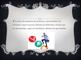  La vida está compuesta de momentos y oportunidades; los
momentos, según los poetas, debemos de disfrutarlos, mientras que
las oportunidades, según los triunfadores, debemos de aprovecharlas.
 