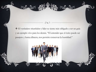  El verdadero triunfador y líder se siente más obligado a ser un guía
y un ejemplo vivo para los demás. “El entender que el éxito puede ser
pasajero y hasta efímero, nos permite conservar la humildad.”
 