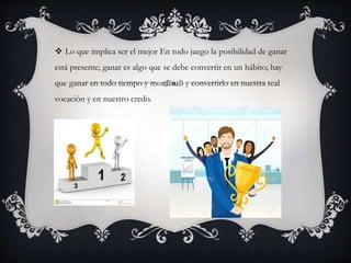  Lo que implica ser el mejor En todo juego la posibilidad de ganar
está presente; ganar es algo que se debe convertir en un hábito; hay
que ganar en todo tiempo y momento y convertirlo en nuestra real
vocación y en nuestro credo.
 
