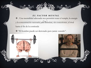 E L FA C T O R M E N TA L
 . Una mentalidad adecuada nos permitirá tener el temple, la energía
y la concentración necesaria para dominar, sin concesiones, al rival
hasta el fin de la contienda
 “El hombre puede ser derrotado pero jamás vencido”.
 