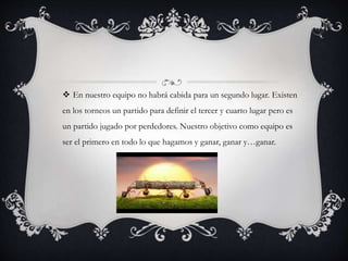  En nuestro equipo no habrá cabida para un segundo lugar. Existen
en los torneos un partido para definir el tercer y cuarto lugar pero es
un partido jugado por perdedores. Nuestro objetivo como equipo es
ser el primero en todo lo que hagamos y ganar, ganar y…ganar.
 
