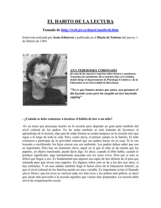 EL HABITO DE LA LECTURA
                Tomado de http://web.jet.es/danet/anatbrsk.htm
Entrevista realizada por Jesús Iribarren y publicada en el Diario de Noticias del jueves, 1
de febrero de 2.001.




                                      ANA TEBEROSKY CORONADO
                                      (Es una de las mayores expertas sobre lectura y enseñanza.
                                      Argentina de nacimiento, lleva muchos años en Cataluña,
                                      donde dirige el departamento de Psicología Evolutiva y de la
                                      Educación en la Universidad de Barcelona)

                                      "No es que leamos menos que antes, nos pasamos el
                                      día leyendo cosas pero ha surgido un leer haciendo
                                      zapping"




- ¿Cuándo se debe comenzar a inculcar el hábito de leer a un niño?

-Es un tema que preocupa mucho en la escuela pero depende en gran parte también del
nivel cultural de los padres. En las aulas también se está tratando de favorecer el
aprendizaje de la lectura, algo que de todas formas no acaba tampoco en la escuela sino que
sigue a lo largo de toda la vida. Pero, como decía, el primer campo es la familia. El niño
comienza a participar de la actividad cultural que sus padres hacen en su casa. Si te ven
leyendo o escribiendo, los hijos crecen con ese ambiente. Los padres deben saber que eso
es importante. Pero hay un momento clave, aquel en el que el niño se da cuenta que los
papeles, un objeto inanimado, puede decir algo. Es decir, cuando el libro habla, cuando le
produce significado, algo normalmente asociado con los seres vivos. Pero por sí solo es
difícil que llegue a eso. Es fundamental que alguien sea capaz de leer delante de él para que
entienda para qué sirven esos papeles. En algunos niños esto se da a los dos tres años, si
hay estímulos. Y en esas edades también llega el factor clave de la Educación Infantil, ya
que el nivel cultural de las familias puede ser muy variable. Es importante evitar el llamado
efecto Mateo: que los ricos se vuelven cada vez más ricos y los pobres más pobres, es decir
que sacan más provecho a la escuela aquellos que vienen más preparados. La escuela debe
servir de compensación social.
 