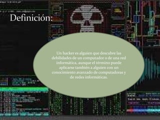 Un hacker es alguien que descubre las
debilidades de un computador o de una red
informática, aunque el término puede
aplicarse también a alguien con un
conocimiento avanzado de computadoras y
de redes informáticas.
 