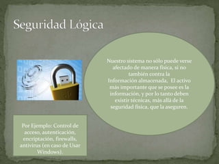 Nuestro sistema no sólo puede verse
afectado de manera física, si no
también contra la
Información almacenada, El activo
más importante que se posee es la
información, y por lo tanto deben
existir técnicas, más allá de la
seguridad física, que la aseguren.
Por Ejemplo: Control de
acceso, autenticación,
encriptación, firewalls,
antivirus (en caso de Usar
Windows).
 
