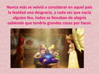 Nunca más se volvió a considerar en aquel país la fealdad una desgracia, y cada vez que nacía alguien feo, todos se llenaban de alegría sabiendo que tendría grandes cosas por hacer.